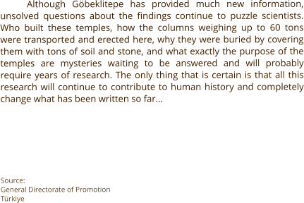 Although Göbeklitepe has provided much new information, unsolved questions about the findings continue to puzzle scientists. Who built these temples, how the columns weighing up to 60 tons were transported and erected here, why they were buried by covering them with tons of soil and stone, and what exactly the purpose of the temples are mysteries waiting to be answered and will probably require years of research. The only thing that is certain is that all this research will continue to contribute to human history and completely change what has been written so far…       Source: General Directorate of Promotion Türkiye